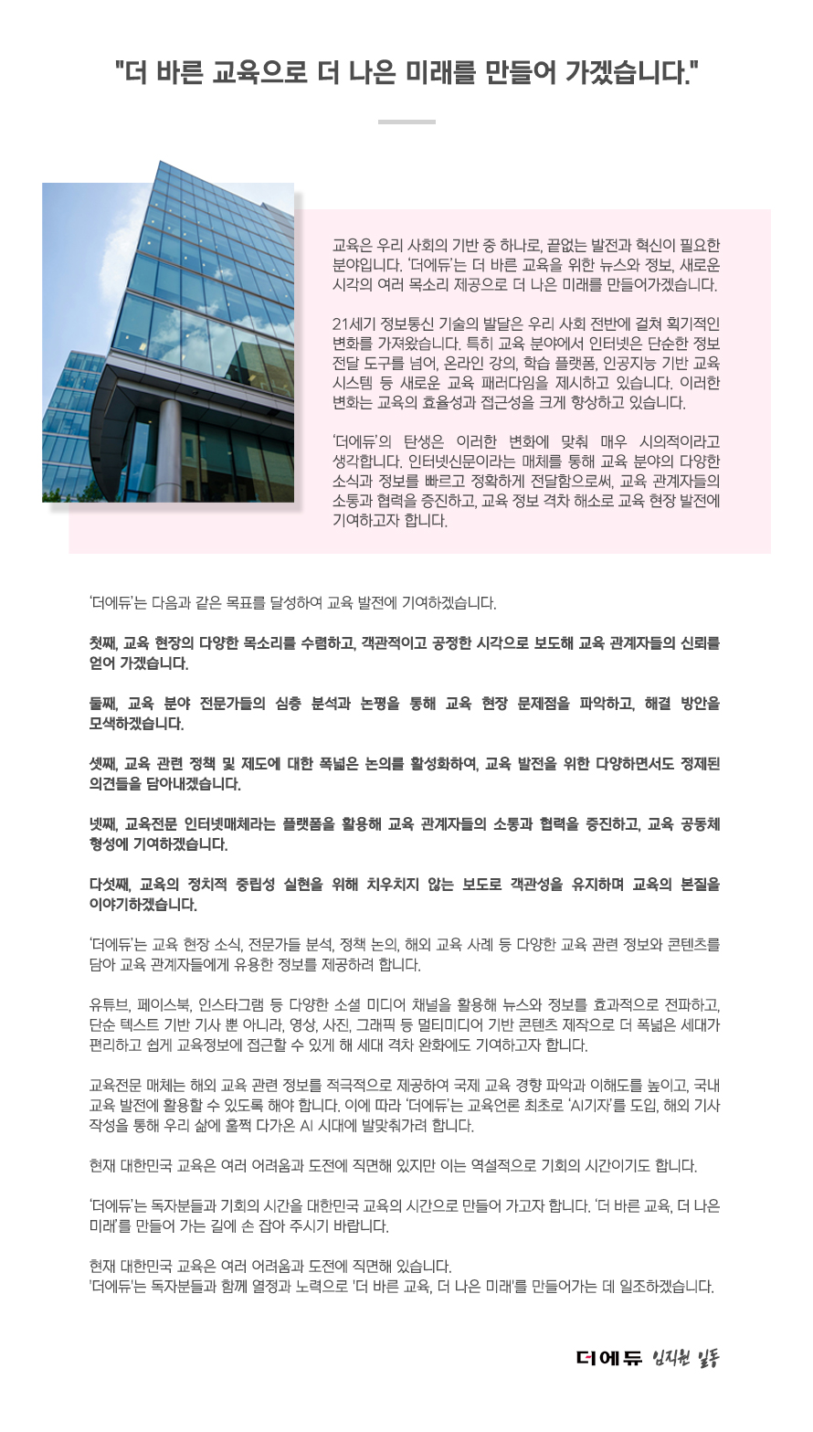 신문사소개: 더 바른 교육으로 더 나은 미래를 만들어 가겠습니다.
교육은 우리 사회의 기반 중 하나로, 끝없는 발전과 혁신이 필요한 분야입니다. ‘더에듀’는 더 바른 교육을 위한 뉴스와 정보, 새로운 시각의 여러 목소리 제공으로 더 나은 미래를 만들어가겠습니다.
21세기 정보통신 기술의 발달은 우리 사회 전반에 걸쳐 획기적인 변화를 가져왔습니다. 특히 교육 분야에서 인터넷은 단순한 정보 전달 도구를 넘어, 온라인 강의, 학습 플랫폼, 인공지능 기반 교육 시스템 등 새로운 교육 패러다임을 제시하고 있습니다. 이러한 변화는 교육의 효율성과 접근성을 크게 향상하고 있습니다.
‘더에듀’의 탄생은 이러한 변화에 맞춰 매우 시의적이라고 생각합니다. 인터넷신문이라는 매체를 통해 교육 분야의 다양한 소식과 정보를 빠르고 정확하게 전달함으로써, 교육 관계자들의 소통과 협력을 증진하고, 교육 정보 격차 해소로 교육 현장 발전에 기여하고자 합니다.
‘더에듀’는 다음과 같은 목표를 달성하여 교육 발전에 기여하겠습니다.
첫째, 교육 현장의 다양한 목소리를 수렴하고, 객관적이고 공정한 시각으로 보도해 교육 관계자들의 신뢰를 얻어 가겠습니다.
둘째, 교육 분야 전문가들의 심층 분석과 논평을 통해 교육 현장 문제점을 파악하고, 해결 방안을 모색하겠습니다.
셋째, 교육 관련 정책 및 제도에 대한 폭넓은 논의를 활성화하여, 교육 발전을 위한 다양하면서도 정제된 의견들을 담아내겠습니다.
넷째, 교육전문 인터넷매체라는 플랫폼을 활용해 교육 관계자들의 소통과 협력을 증진하고, 교육 공동체 형성에 기여하겠습니다.
다섯째, 교육의 정치적 중립성 실현을 위해 치우치지 않는 보도로 객관성을 유지하며 교육의 본질을 이야기하겠습니다.
‘더에듀’는 교육 현장 소식, 전문가들 분석, 정책 논의, 해외 교육 사례 등 다양한 교육 관련 정보와 콘텐츠를 담아 교육 관계자들에게 유용한 정보를 제공하려 합니다.
유튜브, 페이스북, 인스타그램 등 다양한 소셜 미디어 채널을 활용해 뉴스와 정보를 효과적으로 전파하고, 단순 텍스트 기반 기사 뿐 아니라, 영상, 사진, 그래픽 등 멀티미디어 기반 콘텐츠 제작으로 더 폭넓은 세대가 편리하고 쉽게 교육정보에 접근할 수 있게 해 세대 격차 완화에도 기여하고자 합니다.
교육전문 매체는 해외 교육 관련 정보를 적극적으로 제공하여 국제 교육 경향 파악과 이해도를 높이고, 국내 교육 발전에 활용할 수 있도록 해야 합니다. 이에 따라 ‘더에듀’는 교육언론 최초로 ‘AI기자’를 도입, 해외 기사 작성을 통해 우리 삶에 훌쩍 다가온 AI 시대에 발맞춰가려 합니다.
현재 대한민국 교육은 여러 어려움과 도전에 직면해 있지만 이는 역설적으로 기회의 시간이기도 합니다.
‘더에듀’는 독자분들과 기회의 시간을 대한민국 교육의 시간으로 만들어 가고자 합니다. ‘더 바른 교육, 더 나은 미래’를 만들어 가는 길에 손 잡아 주시기 바랍니다.
현재 대한민국 교육은 여러 어려움과 도전에 직면해 있습니다.
'더에듀'는 독자분들과 함께 열정과 노력으로 '더 바른 교육, 더 나은 미래'를 만들어가는 데 일조하겠습니다.